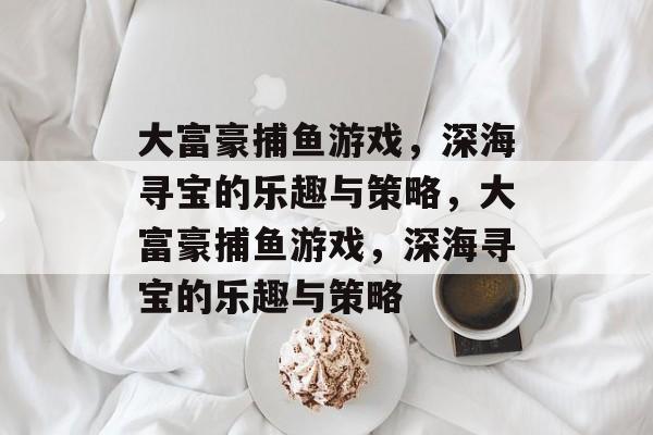 大富豪捕鱼游戏,深海寻宝的乐趣与策略,大富豪捕鱼游戏,深海寻宝的乐趣与策略 大富豪捕鱼游戏,深海寻宝的乐趣与策略,大富豪捕鱼游戏,深海寻宝的乐趣与策略