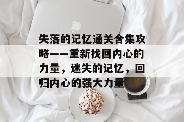 失落的记忆通关合集攻略——重新找回内心的力量，迷失的记忆，回归内心的强大力量