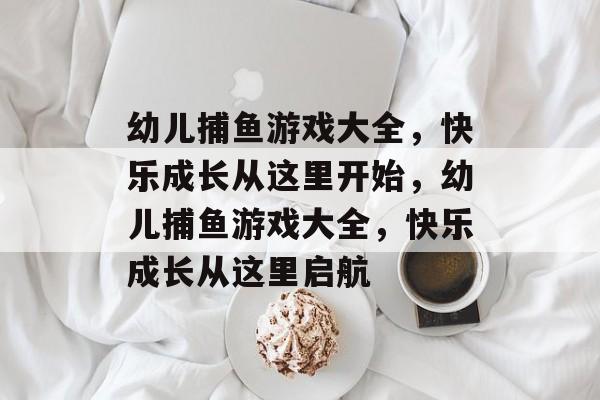 幼儿捕鱼游戏大全,快乐成长从这里开始,幼儿捕鱼游戏大全,快乐成长从这里启航 幼儿捕鱼游戏大全,快乐成长从这里开始,幼儿捕鱼游戏大全,快乐成长从这里启航