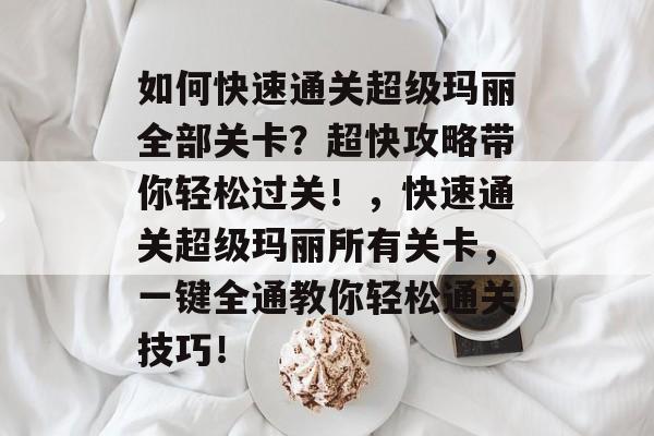 如何快速通关超级玛丽全部关卡?超快攻略带你轻松过关!,快速通关超级玛丽所有关卡,一键全通教你轻松通关技巧! 如何快速通关超级玛丽全部关卡?超快攻略带你轻松过关!,快速通关超级玛丽所有关卡,一键全通教你轻松通关技巧!