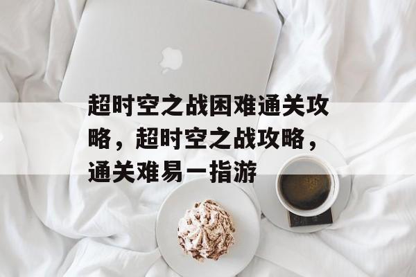 超时空之战困难通关攻略，超时空之战攻略，通关难易一指游