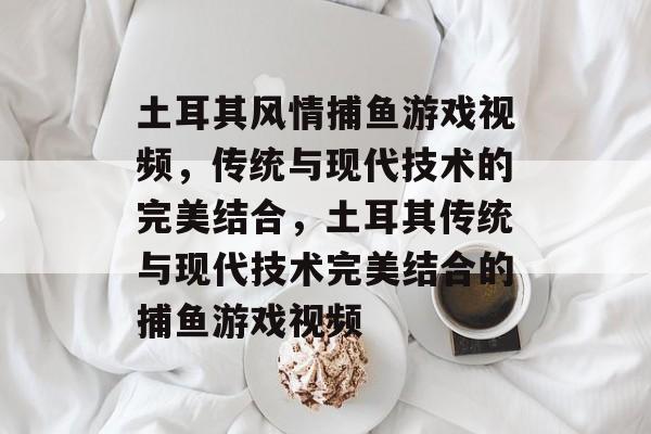 土耳其风情捕鱼游戏视频，传统与现代技术的完美结合，土耳其传统与现代技术完美结合的捕鱼游戏视频