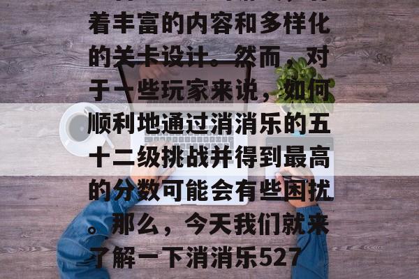 消消乐是一款由众多人工智能研发的游戏,有着丰富的内容和多样化的关卡设计。然而,对于一些玩家来说,如何顺利地通过消消乐的五十二级挑战并得到最高的分数可能会有些困扰。那么,今天我们就来了解一下消消乐5270通关攻略吧。,消消乐通关攻略大全 消消乐是一款由众多人工智能研发的游戏,有着丰富的内容和多样化的关卡设计。然而,对于一些玩家来说,如何顺利地通过消消乐的五十二级挑战并得到最高的分数可能会有些困扰。那么,今天我们就来了解一下消消乐5270通关攻略吧。,消消乐通关攻略大全