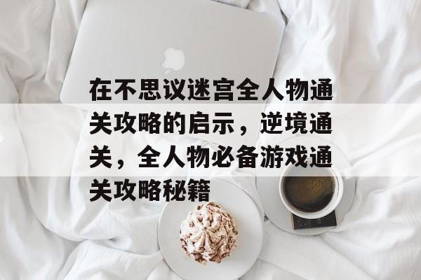 在不思议迷宫全人物通关攻略的启示,逆境通关,全人物必备游戏通关攻略秘籍 在不思议迷宫全人物通关攻略的启示,逆境通关,全人物必备游戏通关攻略秘籍