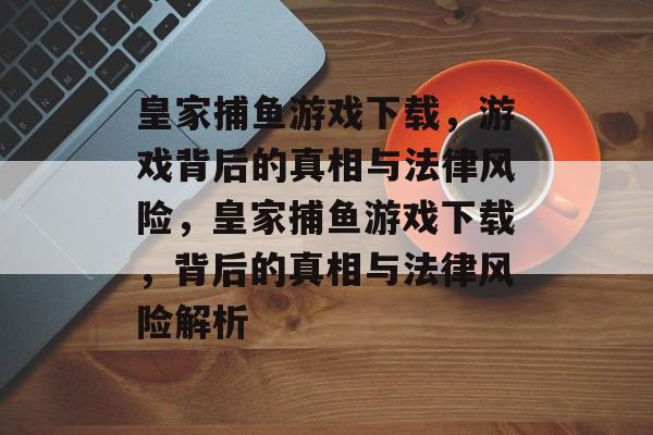 皇家捕鱼游戏下载,游戏背后的真相与法律风险,皇家捕鱼游戏下载,背后的真相与法律风险解析 皇家捕鱼游戏下载,游戏背后的真相与法律风险,皇家捕鱼游戏下载,背后的真相与法律风险解析