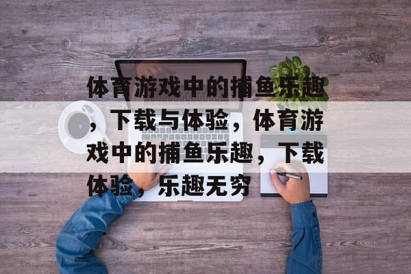体育游戏中的捕鱼乐趣,下载与体验,体育游戏中的捕鱼乐趣,下载体验,乐趣无穷 体育游戏中的捕鱼乐趣,下载与体验,体育游戏中的捕鱼乐趣,下载体验,乐趣无穷