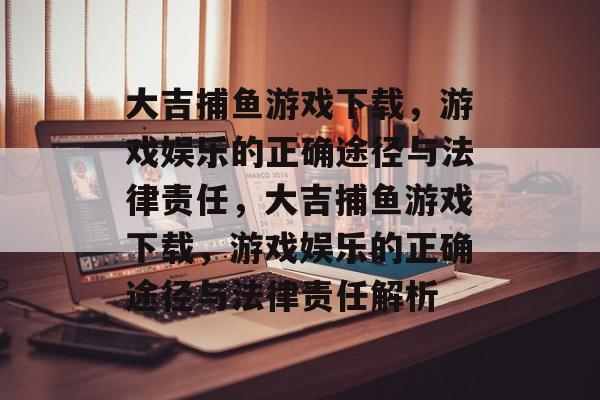 大吉捕鱼游戏下载,游戏娱乐的正确途径与法律责任,大吉捕鱼游戏下载,游戏娱乐的正确途径与法律责任解析 大吉捕鱼游戏下载,游戏娱乐的正确途径与法律责任,大吉捕鱼游戏下载,游戏娱乐的正确途径与法律责任解析
