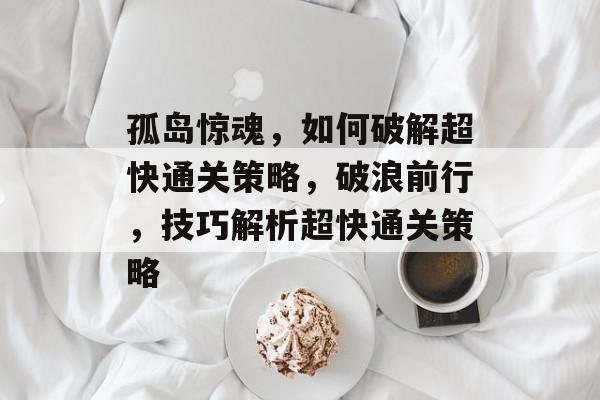 孤岛惊魂,如何破解超快通关策略,破浪前行,技巧解析超快通关策略 孤岛惊魂,如何破解超快通关策略,破浪前行,技巧解析超快通关策略