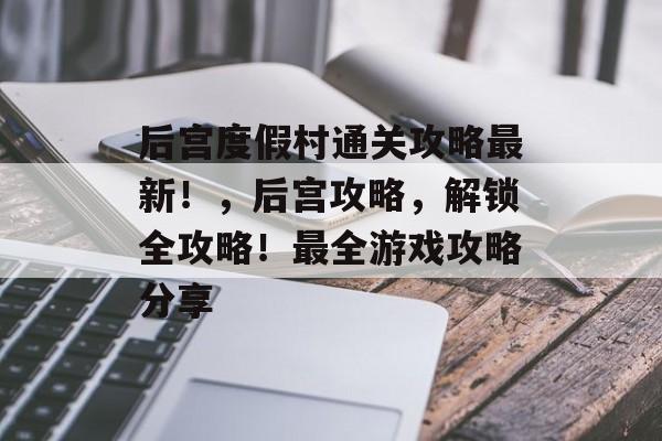 后宫度假村通关攻略最新!,后宫攻略,解锁全攻略!最全游戏攻略分享 后宫度假村通关攻略最新!,后宫攻略,解锁全攻略!最全游戏攻略分享