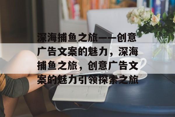 深海捕鱼之旅——创意广告文案的魅力,深海捕鱼之旅,创意广告文案的魅力引领探索之旅 深海捕鱼之旅——创意广告文案的魅力,深海捕鱼之旅,创意广告文案的魅力引领探索之旅