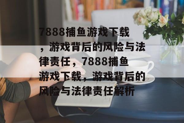 7888捕鱼游戏下载，游戏背后的风险与法律责任，7888捕鱼游戏下载，游戏背后的风险与法律责任解析