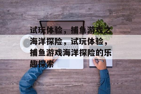 试玩体验，捕鱼游戏之海洋探险，试玩体验，捕鱼游戏海洋探险的乐趣探索