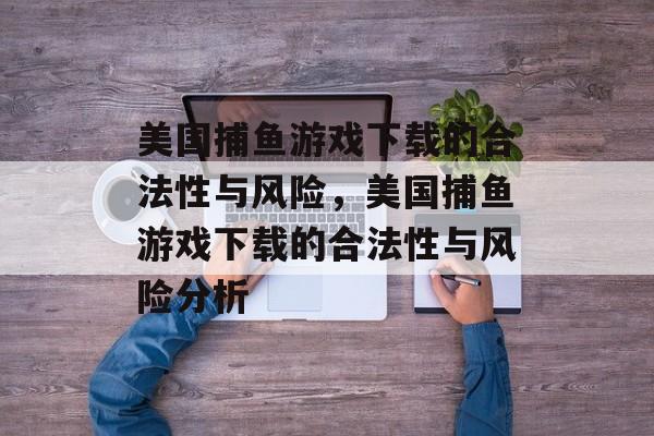 美国捕鱼游戏下载的合法性与风险,美国捕鱼游戏下载的合法性与风险分析 美国捕鱼游戏下载的合法性与风险,美国捕鱼游戏下载的合法性与风险分析