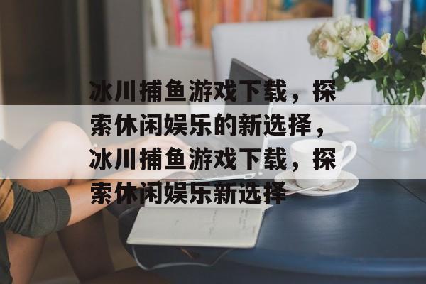 冰川捕鱼游戏下载，探索休闲娱乐的新选择，冰川捕鱼游戏下载，探索休闲娱乐新选择