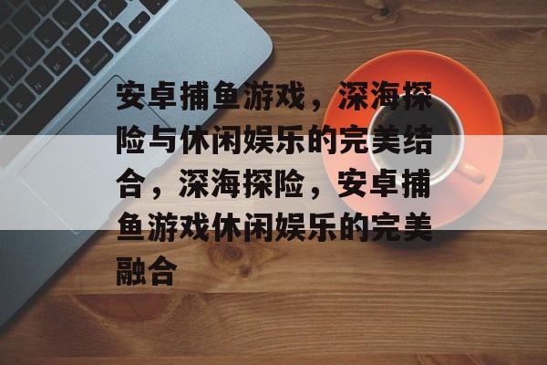 安卓捕鱼游戏,深海探险与休闲娱乐的完美结合,深海探险,安卓捕鱼游戏休闲娱乐的完美融合 安卓捕鱼游戏,深海探险与休闲娱乐的完美结合,深海探险,安卓捕鱼游戏休闲娱乐的完美融合