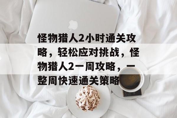 怪物猎人2小时通关攻略，轻松应对挑战，怪物猎人2一周攻略，一整周快速通关策略