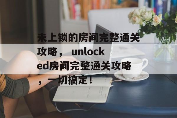 未上锁的房间完整通关攻略， unlocked房间完整通关攻略，一切搞定！