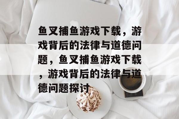 鱼叉捕鱼游戏下载,游戏背后的法律与道德问题,鱼叉捕鱼游戏下载,游戏背后的法律与道德问题探讨 鱼叉捕鱼游戏下载,游戏背后的法律与道德问题,鱼叉捕鱼游戏下载,游戏背后的法律与道德问题探讨