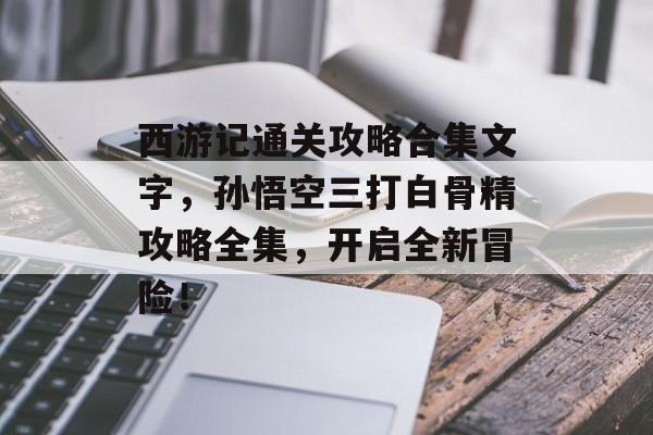 西游记通关攻略合集文字,孙悟空三打白骨精攻略全集,开启全新冒险! 西游记通关攻略合集文字,孙悟空三打白骨精攻略全集,开启全新冒险!