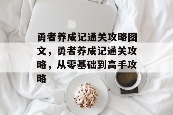 勇者养成记通关攻略图文,勇者养成记通关攻略,从零基础到高手攻略 勇者养成记通关攻略图文,勇者养成记通关攻略,从零基础到高手攻略