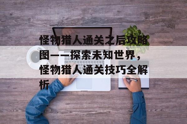 怪物猎人通关之后攻略图——探索未知世界,怪物猎人通关技巧全解析 怪物猎人通关之后攻略图——探索未知世界,怪物猎人通关技巧全解析