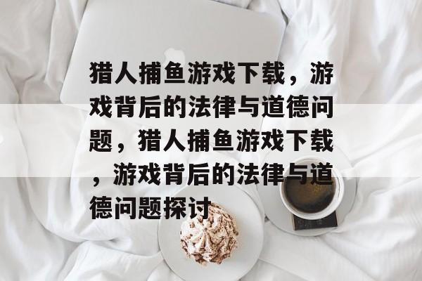 猎人捕鱼游戏下载,游戏背后的法律与道德问题,猎人捕鱼游戏下载,游戏背后的法律与道德问题探讨 猎人捕鱼游戏下载,游戏背后的法律与道德问题,猎人捕鱼游戏下载,游戏背后的法律与道德问题探讨