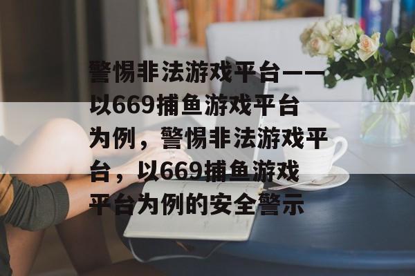警惕非法游戏平台——以669捕鱼游戏平台为例,警惕非法游戏平台,以669捕鱼游戏平台为例的安全警示 警惕非法游戏平台——以669捕鱼游戏平台为例,警惕非法游戏平台,以669捕鱼游戏平台为例的安全警示