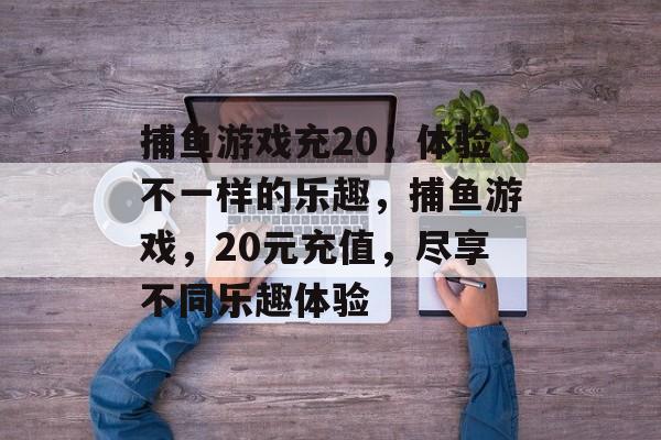 捕鱼游戏充20,体验不一样的乐趣,捕鱼游戏,20元充值,尽享不同乐趣体验 捕鱼游戏充20,体验不一样的乐趣,捕鱼游戏,20元充值,尽享不同乐趣体验