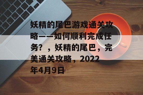 妖精的尾巴游戏通关攻略——如何顺利完成任务?,妖精的尾巴,完美通关攻略,2022年4月9日 妖精的尾巴游戏通关攻略——如何顺利完成任务?,妖精的尾巴,完美通关攻略,2022年4月9日