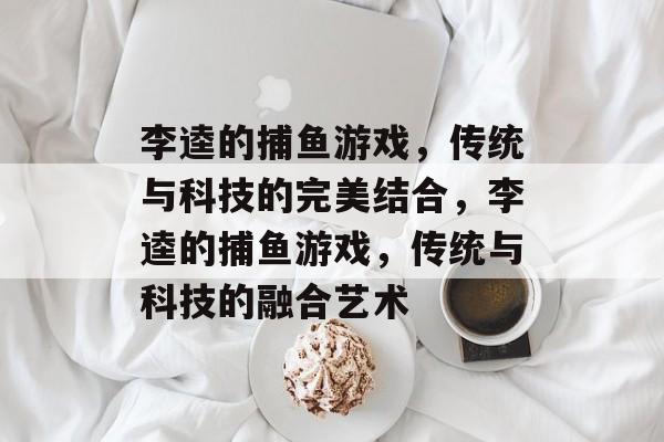 李逵的捕鱼游戏,传统与科技的完美结合,李逵的捕鱼游戏,传统与科技的融合艺术 李逵的捕鱼游戏,传统与科技的完美结合,李逵的捕鱼游戏,传统与科技的融合艺术