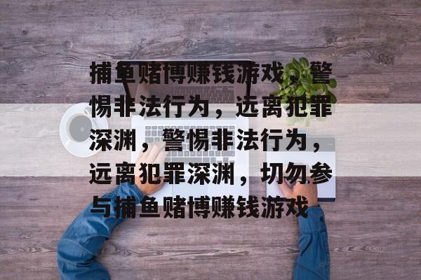 捕鱼赌博赚钱游戏,警惕非法行为,远离犯罪深渊,警惕非法行为,远离犯罪深渊,切勿参与捕鱼赌博赚钱游戏 捕鱼赌博赚钱游戏,警惕非法行为,远离犯罪深渊,警惕非法行为,远离犯罪深渊,切勿参与捕鱼赌博赚钱游戏