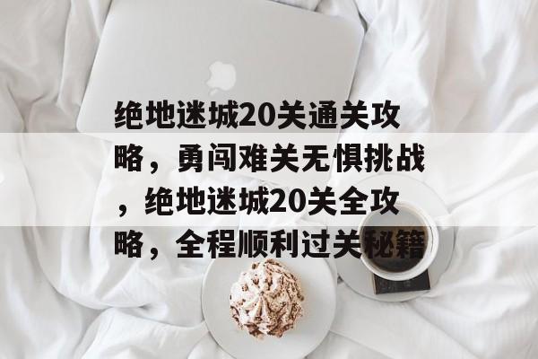 绝地迷城20关通关攻略,勇闯难关无惧挑战,绝地迷城20关全攻略,全程顺利过关秘籍 绝地迷城20关通关攻略,勇闯难关无惧挑战,绝地迷城20关全攻略,全程顺利过关秘籍