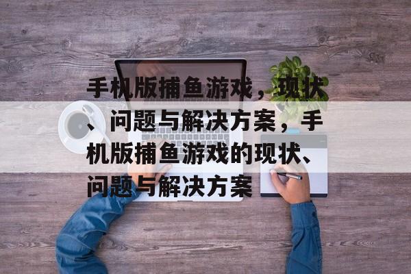 手机版捕鱼游戏,现状、问题与解决方案,手机版捕鱼游戏的现状、问题与解决方案 手机版捕鱼游戏,现状、问题与解决方案,手机版捕鱼游戏的现状、问题与解决方案