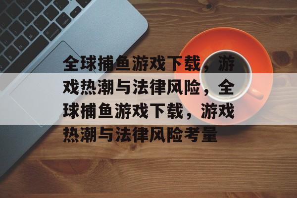 全球捕鱼游戏下载,游戏热潮与法律风险,全球捕鱼游戏下载,游戏热潮与法律风险考量 全球捕鱼游戏下载,游戏热潮与法律风险,全球捕鱼游戏下载,游戏热潮与法律风险考量