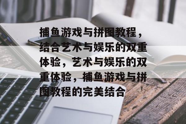 捕鱼游戏与拼图教程,结合艺术与娱乐的双重体验,艺术与娱乐的双重体验,捕鱼游戏与拼图教程的完美结合 捕鱼游戏与拼图教程,结合艺术与娱乐的双重体验,艺术与娱乐的双重体验,捕鱼游戏与拼图教程的完美结合
