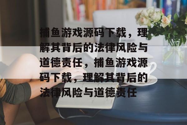 捕鱼游戏源码下载,理解其背后的法律风险与道德责任,捕鱼游戏源码下载,理解其背后的法律风险与道德责任 捕鱼游戏源码下载,理解其背后的法律风险与道德责任,捕鱼游戏源码下载,理解其背后的法律风险与道德责任