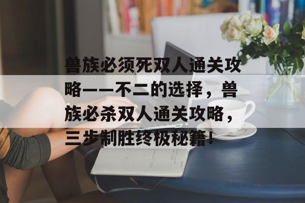 兽族必须死双人通关攻略——不二的选择,兽族必杀双人通关攻略,三步制胜终极秘籍! 兽族必须死双人通关攻略——不二的选择,兽族必杀双人通关攻略,三步制胜终极秘籍!