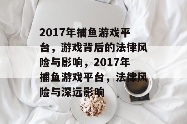2017年捕鱼游戏平台,游戏背后的法律风险与影响,2017年捕鱼游戏平台,法律风险与深远影响 2017年捕鱼游戏平台,游戏背后的法律风险与影响,2017年捕鱼游戏平台,法律风险与深远影响