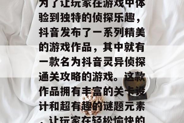 抖音灵异侦探是一款以神秘背景、精彩剧情为主的短视频制作软件。为了让玩家在游戏中体验到独特的侦探乐趣,抖音发布了一系列精美的游戏作品,其中就有一款名为抖音灵异侦探通关攻略的游戏。这款作品拥有丰富的关卡设计和超有趣的谜题元素,让玩家在轻松愉快的氛围中畅游在文字探险的世界。,抖音灵异侦探通关攻略 抖音灵异侦探是一款以神秘背景、精彩剧情为主的短视频制作软件。为了让玩家在游戏中体验到独特的侦探乐趣,抖音发布了一系列精美的游戏作品,其中就有一款名为抖音灵异侦探通关攻略的游戏。这款作品拥有丰富的关卡设计和超有趣的谜题元素,让玩家在轻松愉快的氛围中畅游在文字探险的世界。,抖音灵异侦探通关攻略