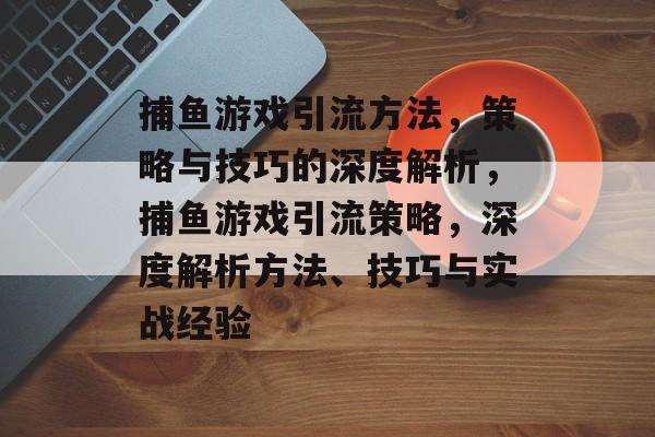 捕鱼游戏引流方法,策略与技巧的深度解析,捕鱼游戏引流策略,深度解析方法、技巧与实战经验 捕鱼游戏引流方法,策略与技巧的深度解析,捕鱼游戏引流策略,深度解析方法、技巧与实战经验