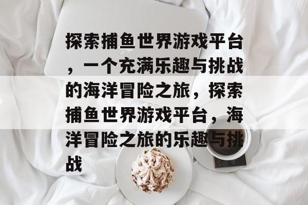 探索捕鱼世界游戏平台,一个充满乐趣与挑战的海洋冒险之旅,探索捕鱼世界游戏平台,海洋冒险之旅的乐趣与挑战 探索捕鱼世界游戏平台,一个充满乐趣与挑战的海洋冒险之旅,探索捕鱼世界游戏平台,海洋冒险之旅的乐趣与挑战