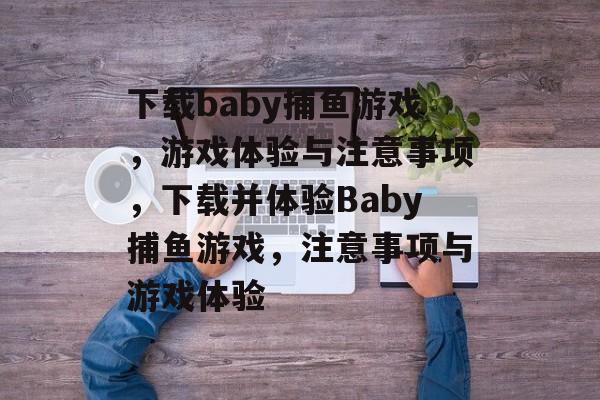 下载baby捕鱼游戏,游戏体验与注意事项,下载并体验Baby捕鱼游戏,注意事项与游戏体验 下载baby捕鱼游戏,游戏体验与注意事项,下载并体验Baby捕鱼游戏,注意事项与游戏体验