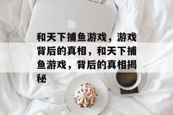 和天下捕鱼游戏,游戏背后的真相,和天下捕鱼游戏,背后的真相揭秘 和天下捕鱼游戏,游戏背后的真相,和天下捕鱼游戏,背后的真相揭秘