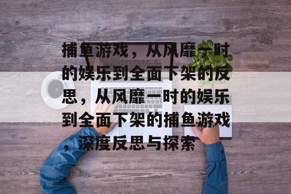 捕鱼游戏,从风靡一时的娱乐到全面下架的反思,从风靡一时的娱乐到全面下架的捕鱼游戏,深度反思与探索 捕鱼游戏,从风靡一时的娱乐到全面下架的反思,从风靡一时的娱乐到全面下架的捕鱼游戏,深度反思与探索