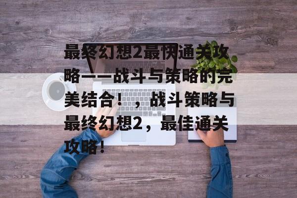 最终幻想2最快通关攻略——战斗与策略的完美结合!,战斗策略与最终幻想2,最佳通关攻略! 最终幻想2最快通关攻略——战斗与策略的完美结合!,战斗策略与最终幻想2,最佳通关攻略!