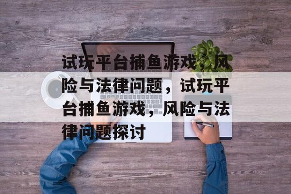 试玩平台捕鱼游戏,风险与法律问题,试玩平台捕鱼游戏,风险与法律问题探讨 试玩平台捕鱼游戏,风险与法律问题,试玩平台捕鱼游戏,风险与法律问题探讨