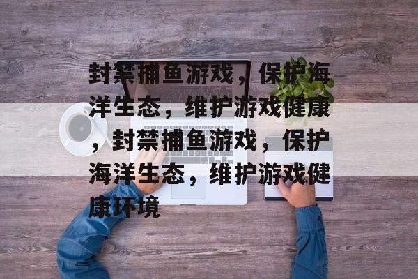 封禁捕鱼游戏，保护海洋生态，维护游戏健康，封禁捕鱼游戏，保护海洋生态，维护游戏健康环境