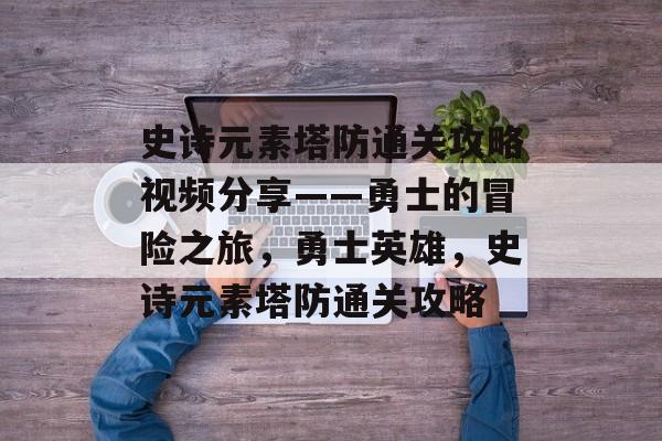 史诗元素塔防通关攻略视频分享——勇士的冒险之旅,勇士英雄,史诗元素塔防通关攻略 史诗元素塔防通关攻略视频分享——勇士的冒险之旅,勇士英雄,史诗元素塔防通关攻略