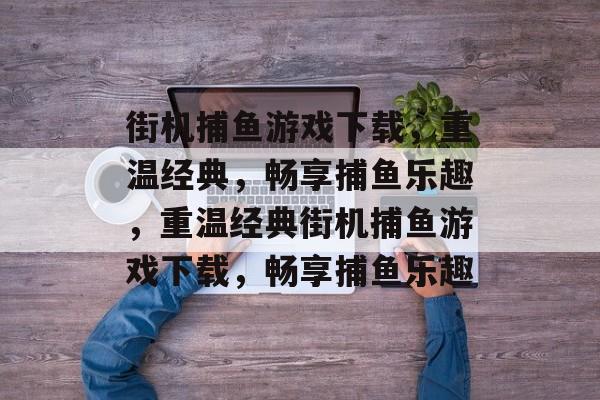 街机捕鱼游戏下载,重温经典,畅享捕鱼乐趣,重温经典街机捕鱼游戏下载,畅享捕鱼乐趣 街机捕鱼游戏下载,重温经典,畅享捕鱼乐趣,重温经典街机捕鱼游戏下载,畅享捕鱼乐趣