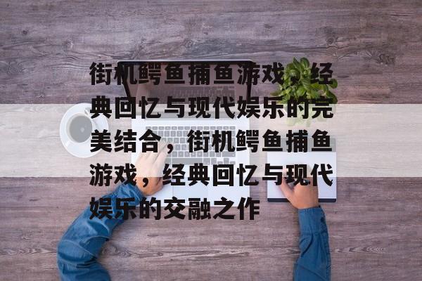 街机鳄鱼捕鱼游戏，经典回忆与现代娱乐的完美结合，街机鳄鱼捕鱼游戏，经典回忆与现代娱乐的交融之作